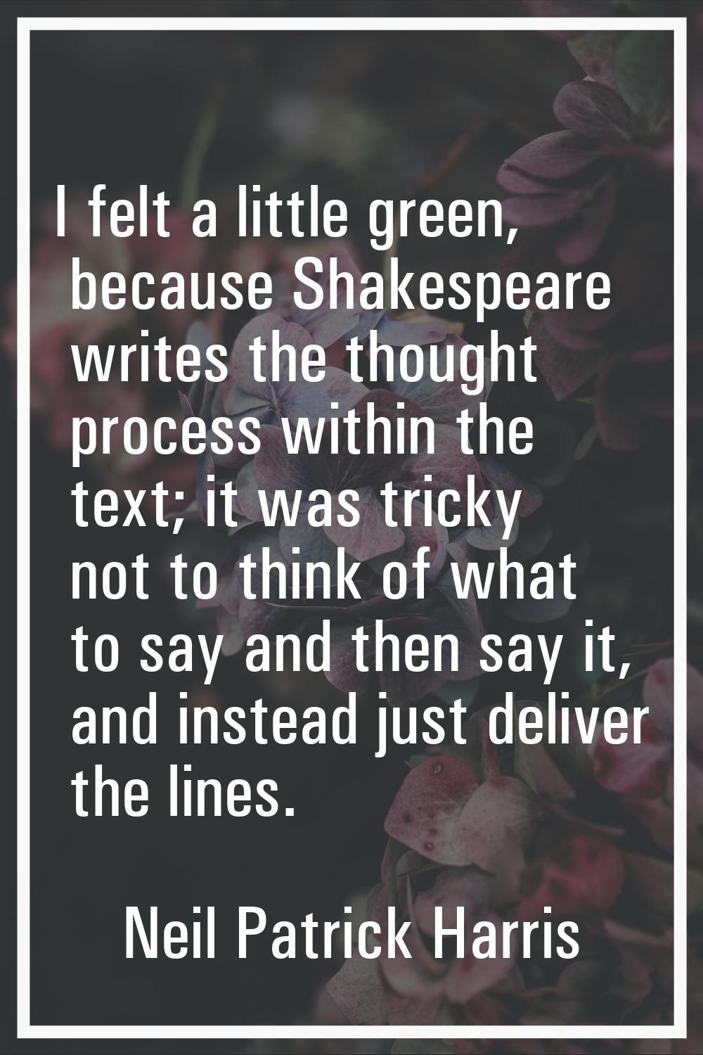 I felt a little green, because Shakespeare writes the thought process within the text; it was trick