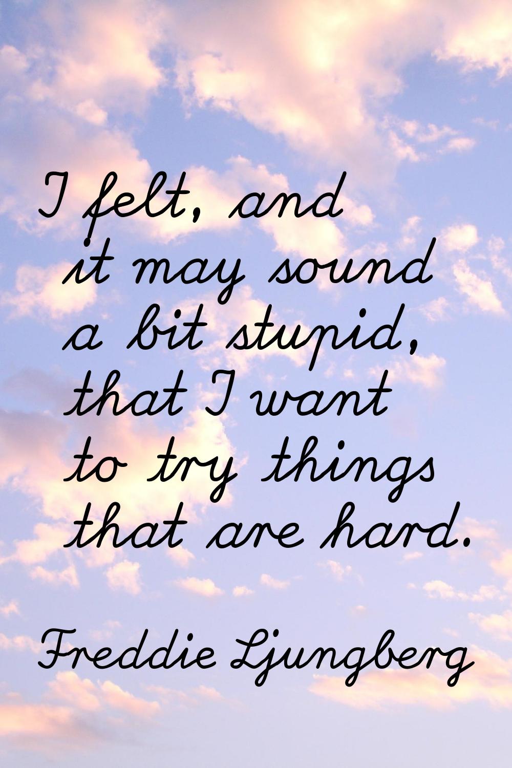 I felt, and it may sound a bit stupid, that I want to try things that are hard.