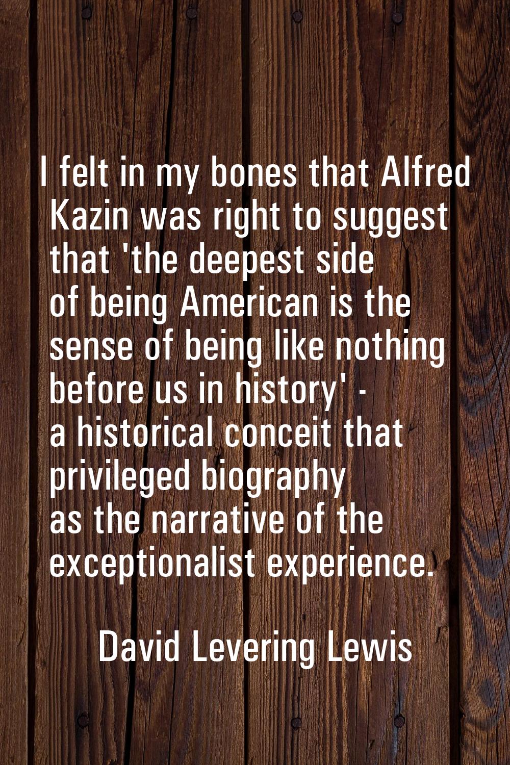 I felt in my bones that Alfred Kazin was right to suggest that 'the deepest side of being American 