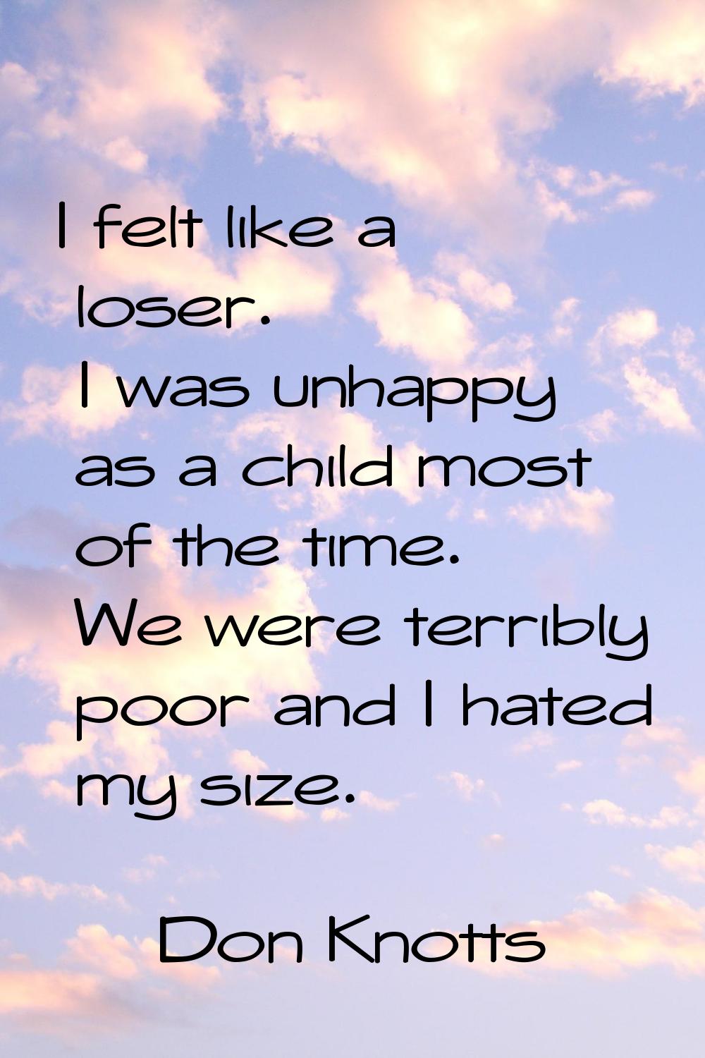 I felt like a loser. I was unhappy as a child most of the time. We were terribly poor and I hated m