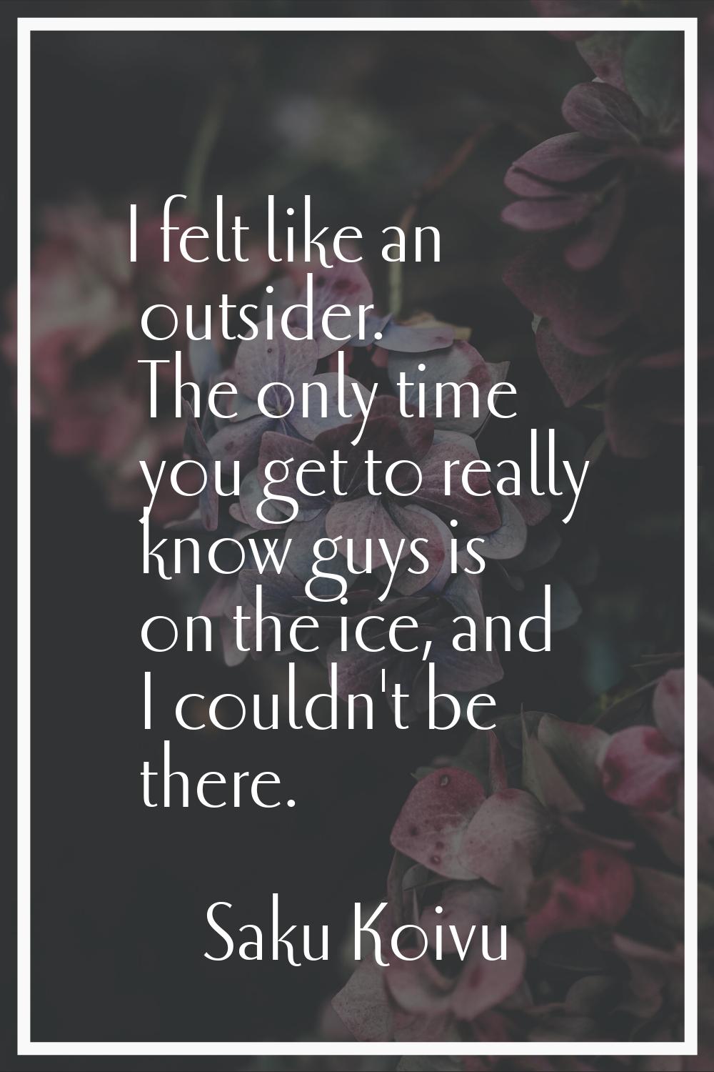 I felt like an outsider. The only time you get to really know guys is on the ice, and I couldn't be