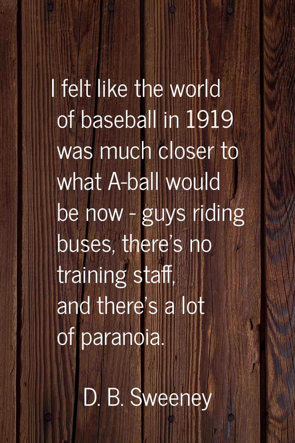 I felt like the world of baseball in 1919 was much closer to what A-ball would be now - guys riding