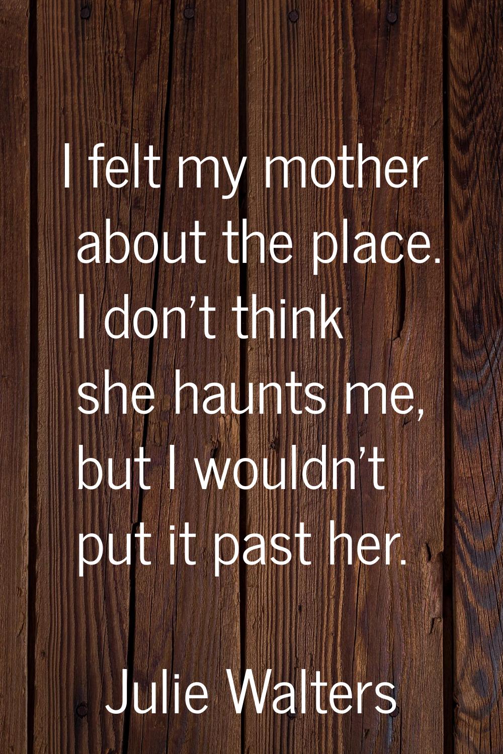 I felt my mother about the place. I don't think she haunts me, but I wouldn't put it past her.