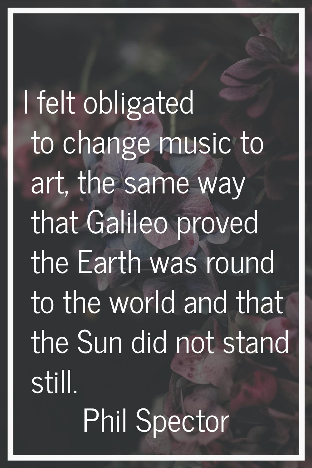 I felt obligated to change music to art, the same way that Galileo proved the Earth was round to th