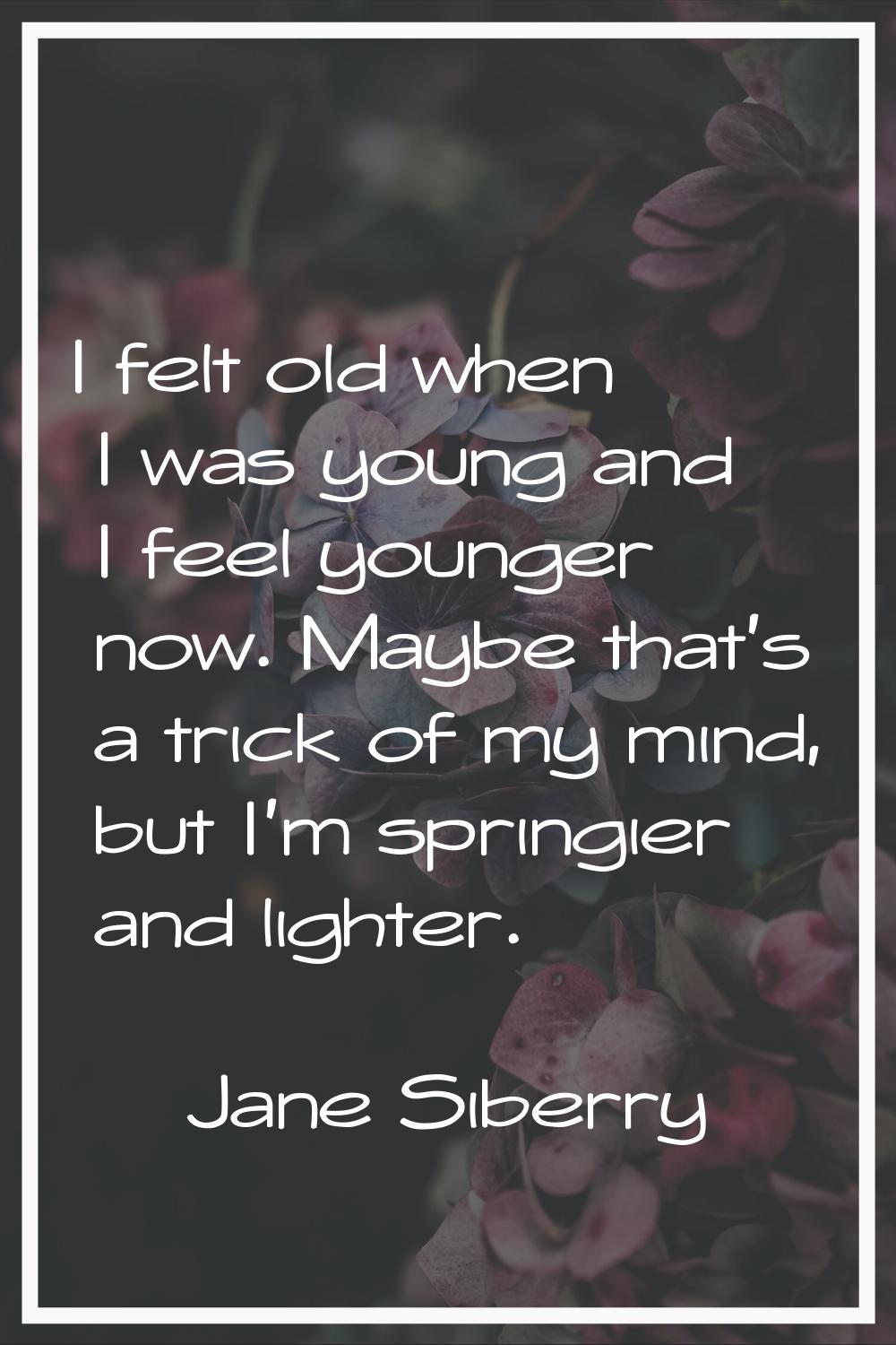 I felt old when I was young and I feel younger now. Maybe that's a trick of my mind, but I'm spring
