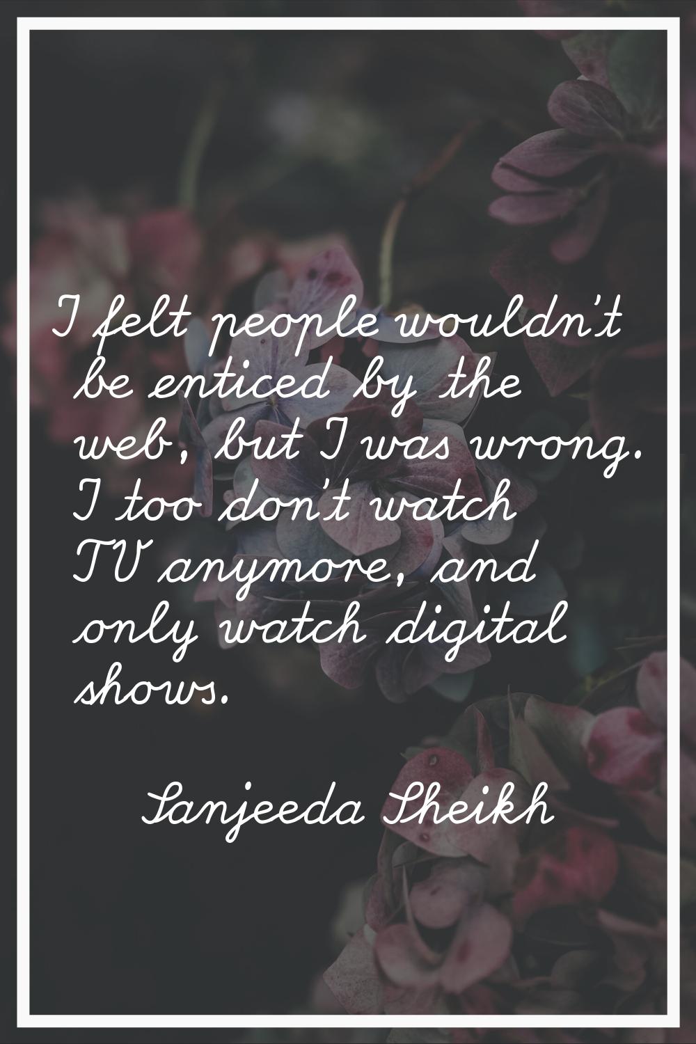 I felt people wouldn't be enticed by the web, but I was wrong. I too don't watch TV anymore, and on