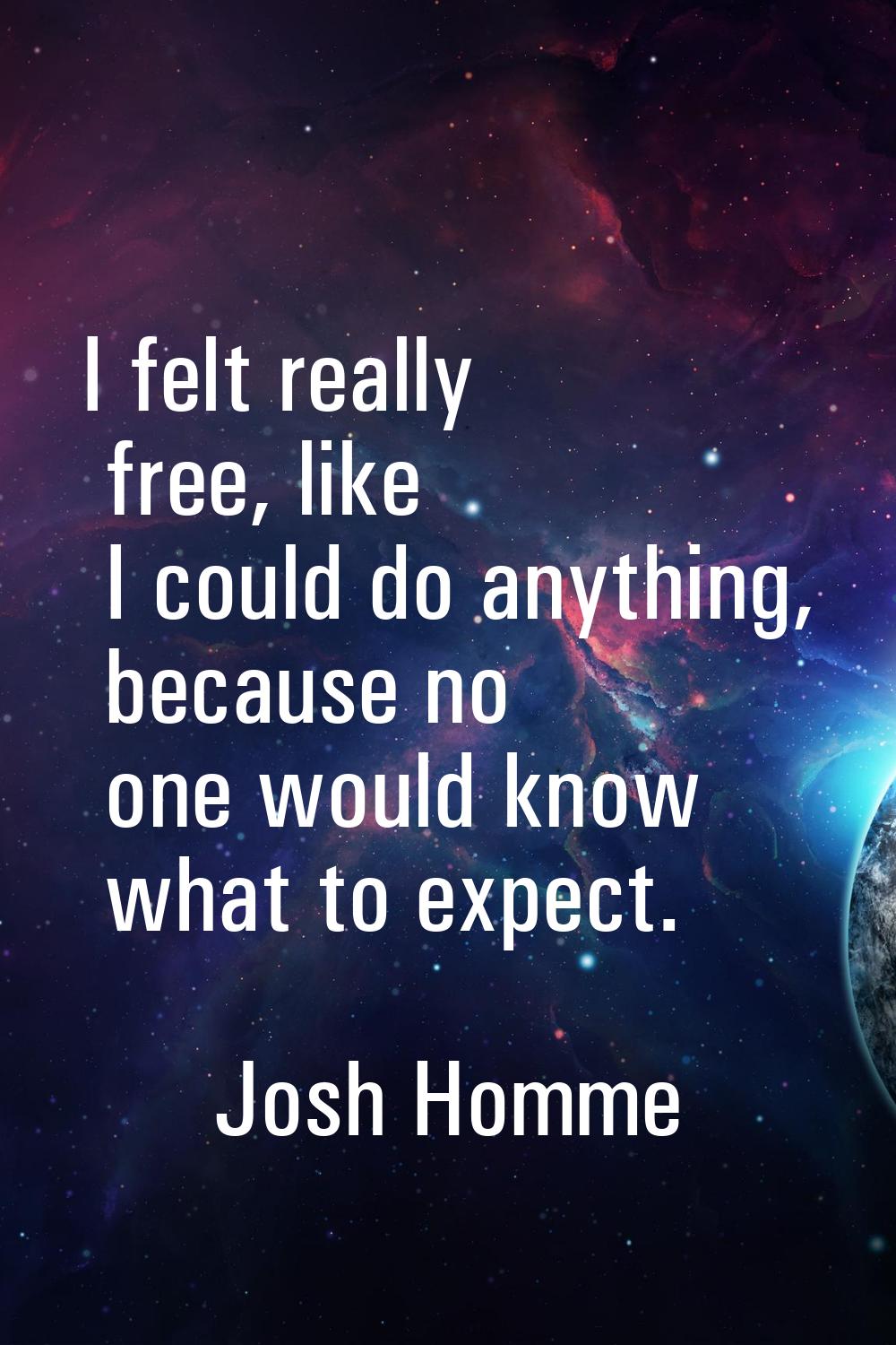 I felt really free, like I could do anything, because no one would know what to expect.
