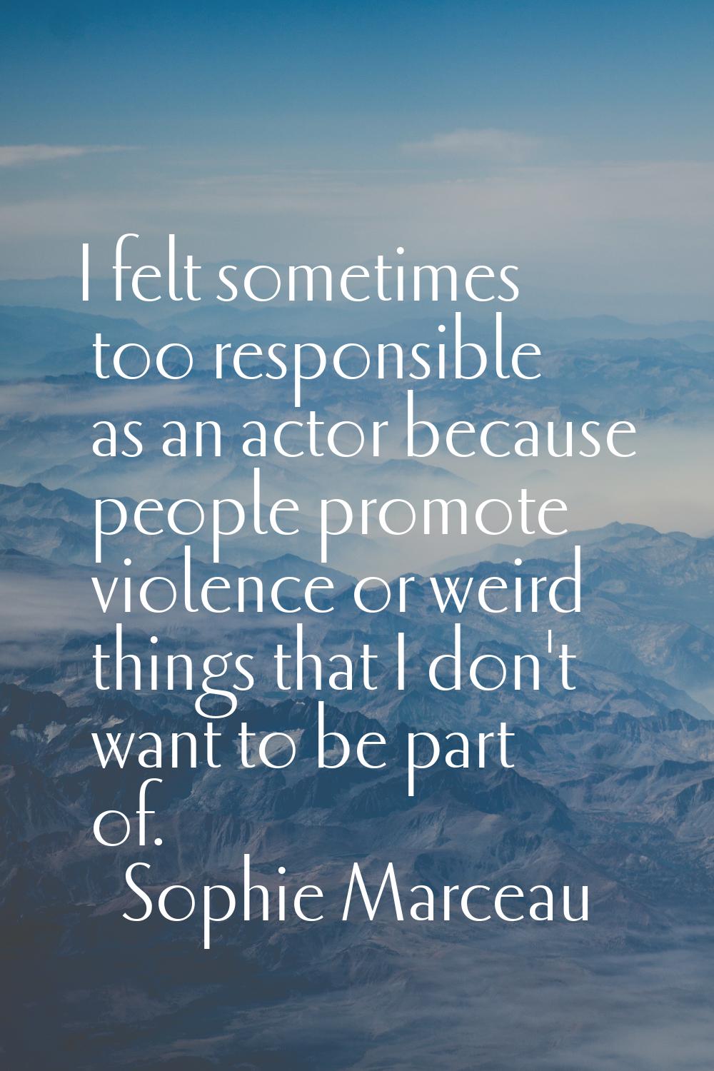 I felt sometimes too responsible as an actor because people promote violence or weird things that I