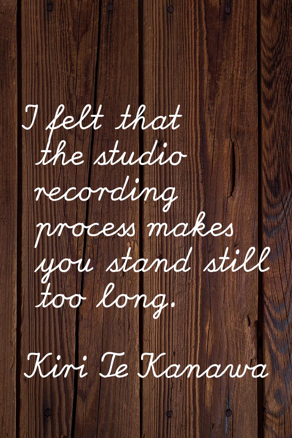 I felt that the studio recording process makes you stand still too long.