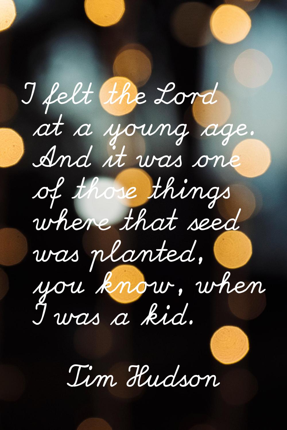 I felt the Lord at a young age. And it was one of those things where that seed was planted, you kno