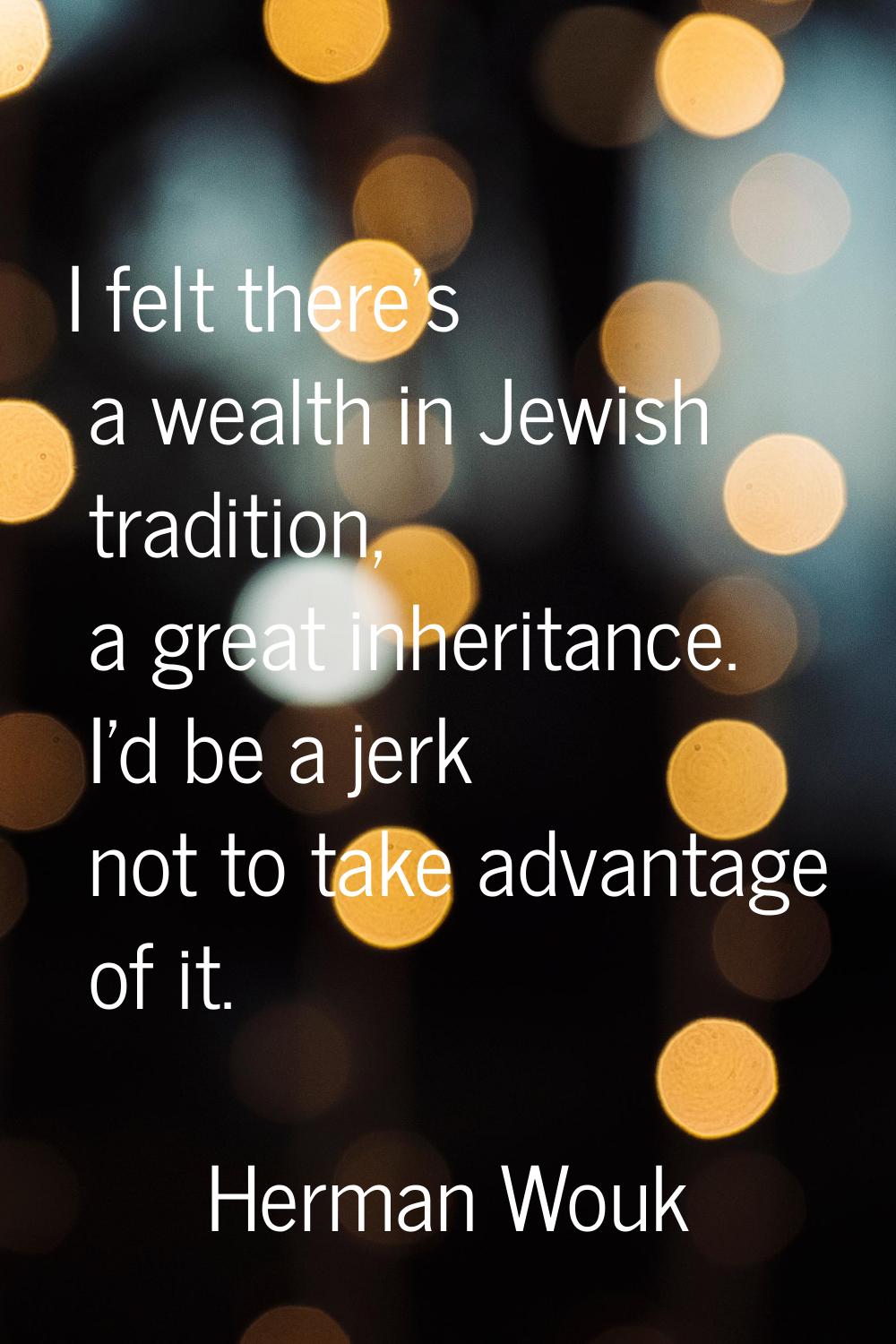 I felt there's a wealth in Jewish tradition, a great inheritance. I'd be a jerk not to take advanta