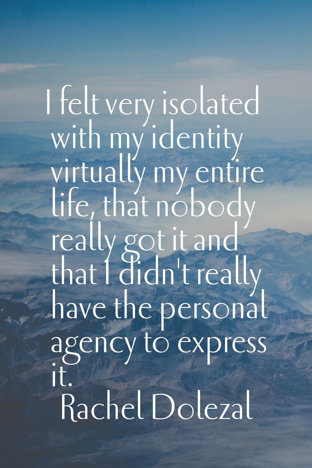 I felt very isolated with my identity virtually my entire life, that nobody really got it and that 