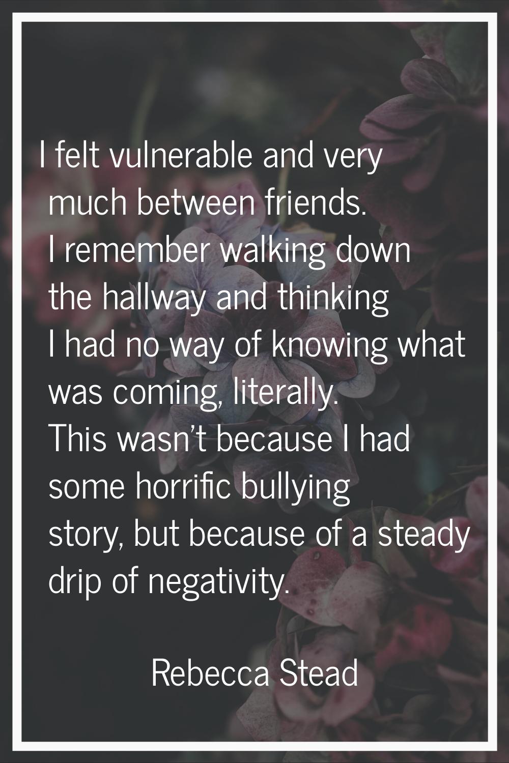 I felt vulnerable and very much between friends. I remember walking down the hallway and thinking I