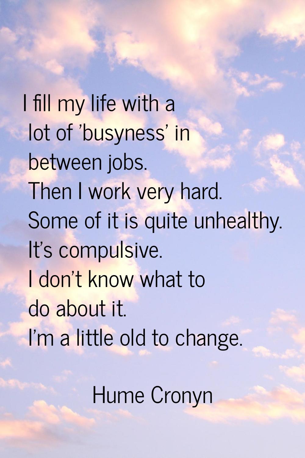 I fill my life with a lot of 'busyness' in between jobs. Then I work very hard. Some of it is quite