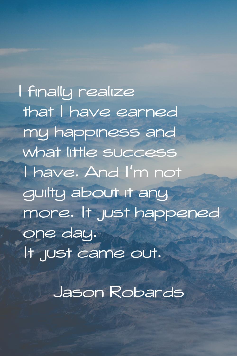 I finally realize that I have earned my happiness and what little success I have. And I'm not guilt