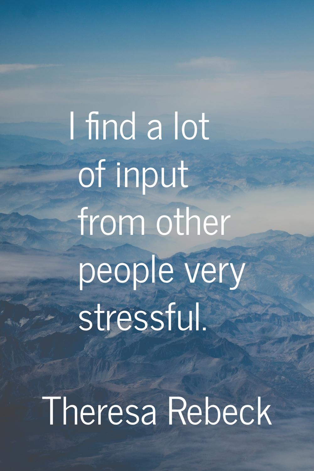 I find a lot of input from other people very stressful.