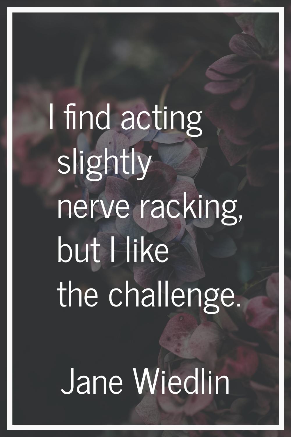 I find acting slightly nerve racking, but I like the challenge.