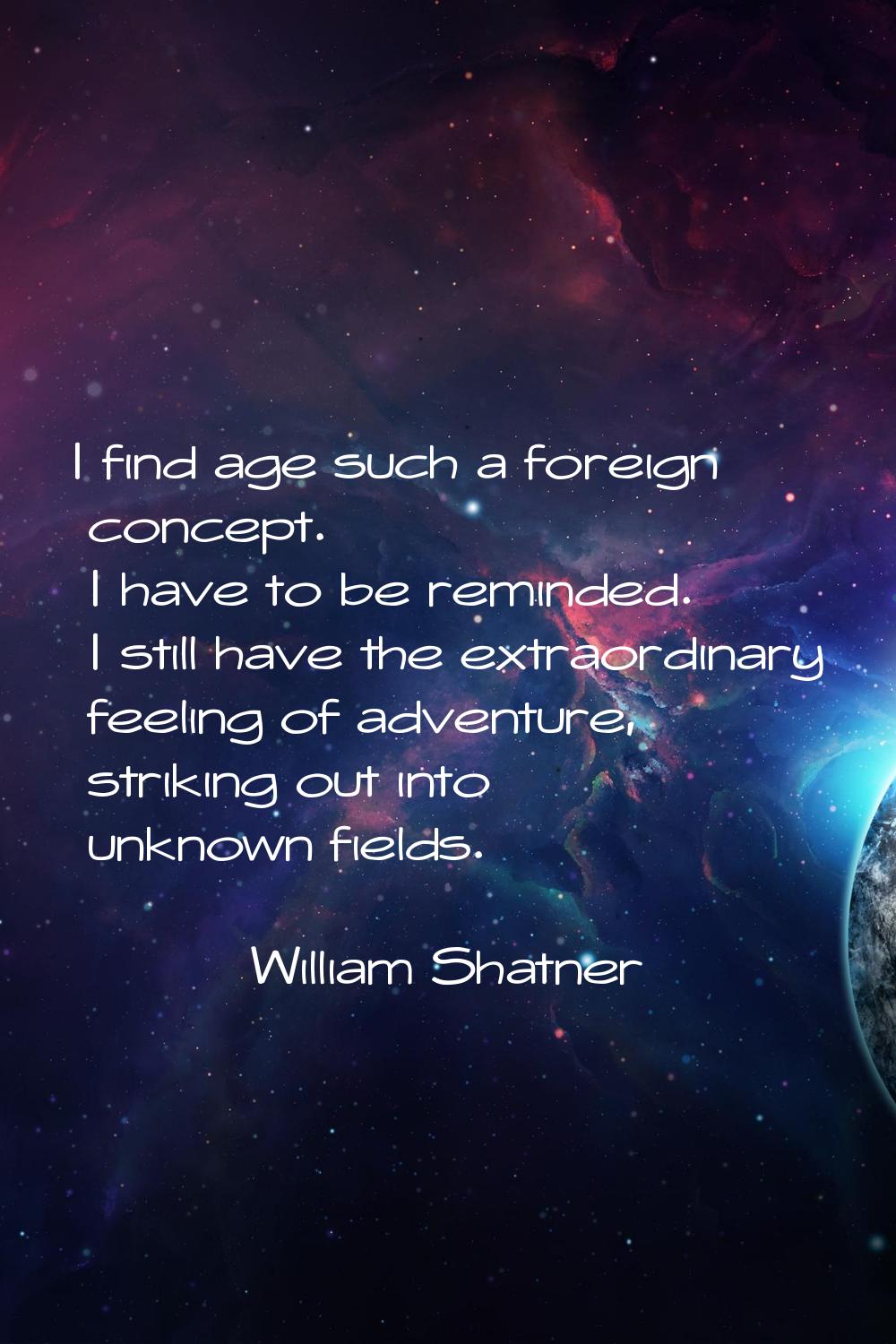 I find age such a foreign concept. I have to be reminded. I still have the extraordinary feeling of