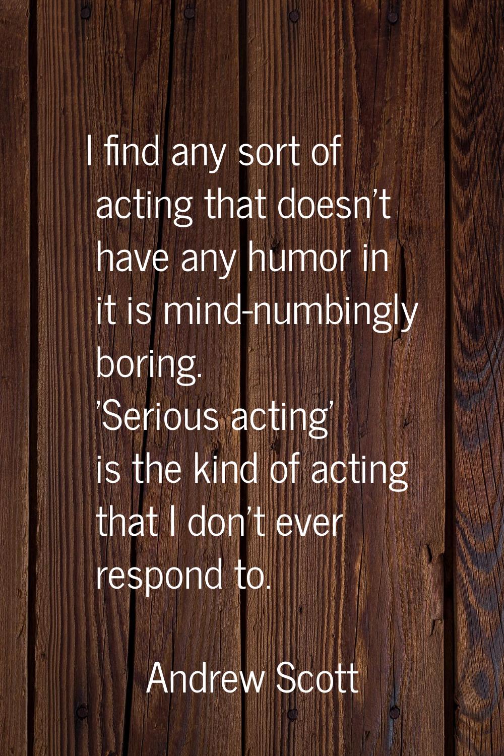 I find any sort of acting that doesn't have any humor in it is mind-numbingly boring. 'Serious acti
