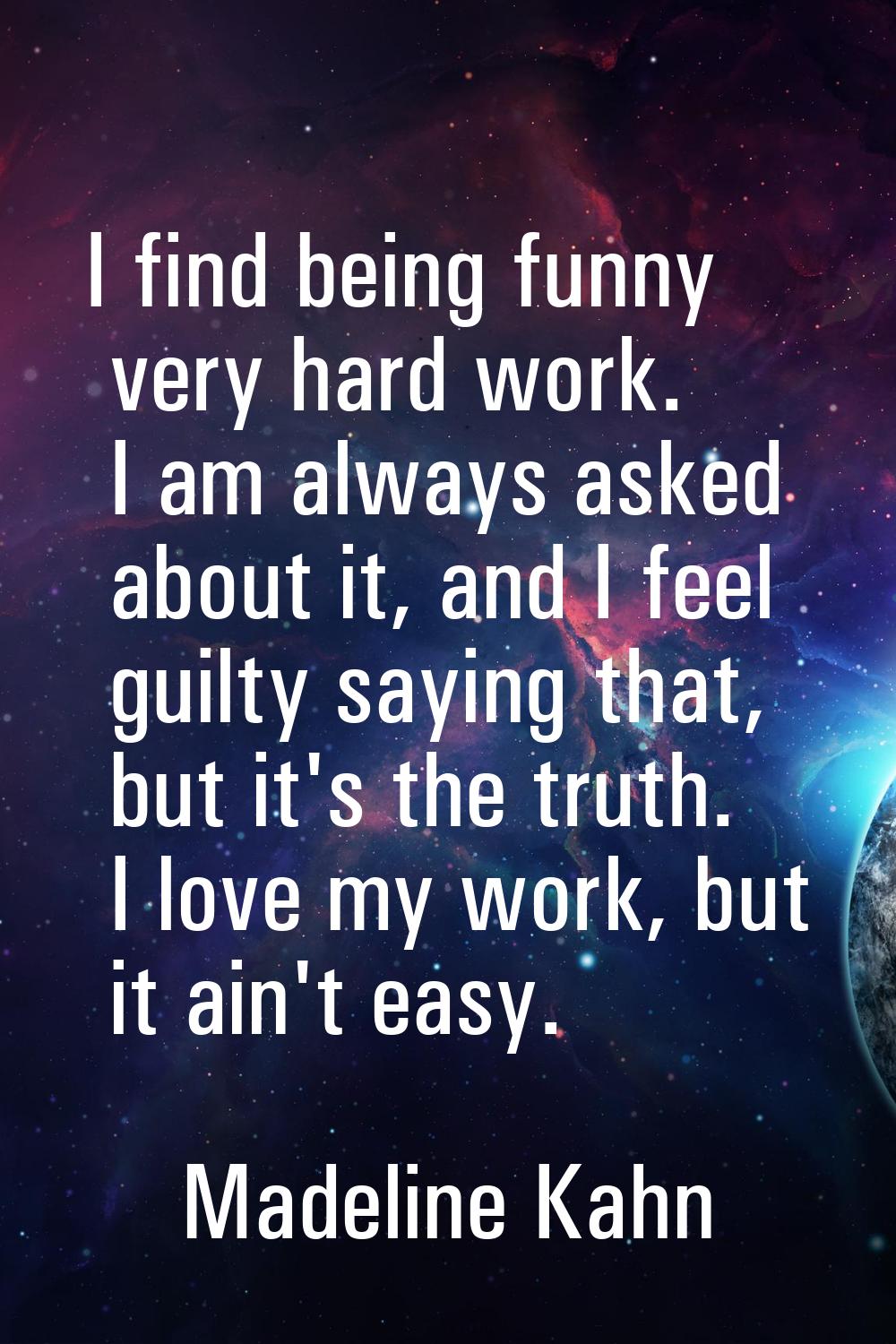 I find being funny very hard work. I am always asked about it, and I feel guilty saying that, but i