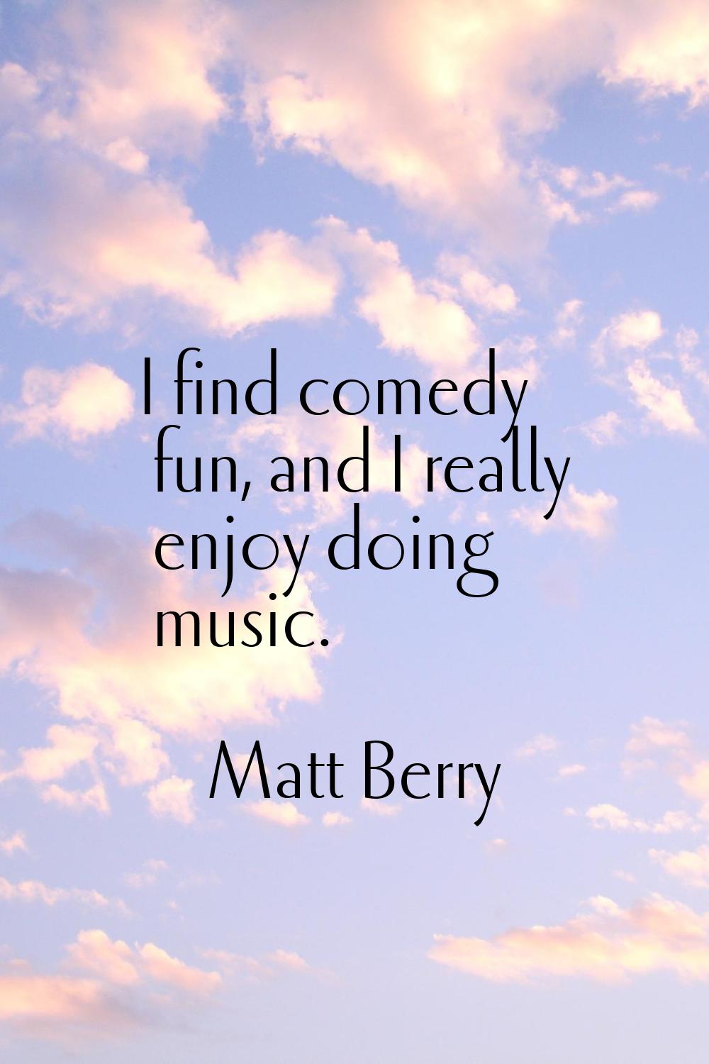I find comedy fun, and I really enjoy doing music.