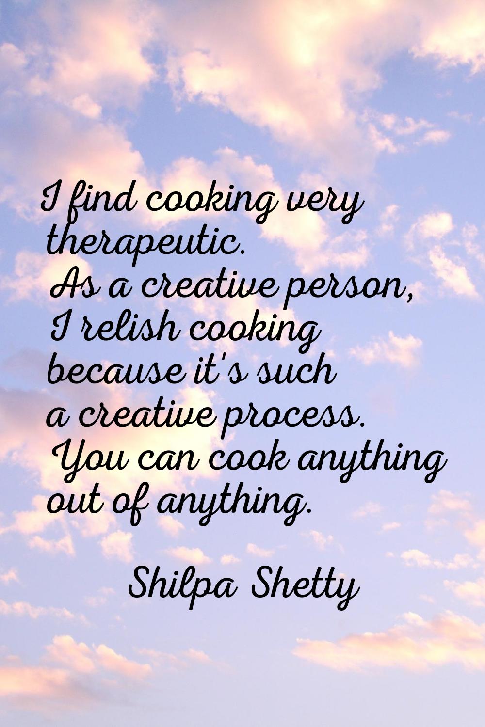 I find cooking very therapeutic. As a creative person, I relish cooking because it's such a creativ