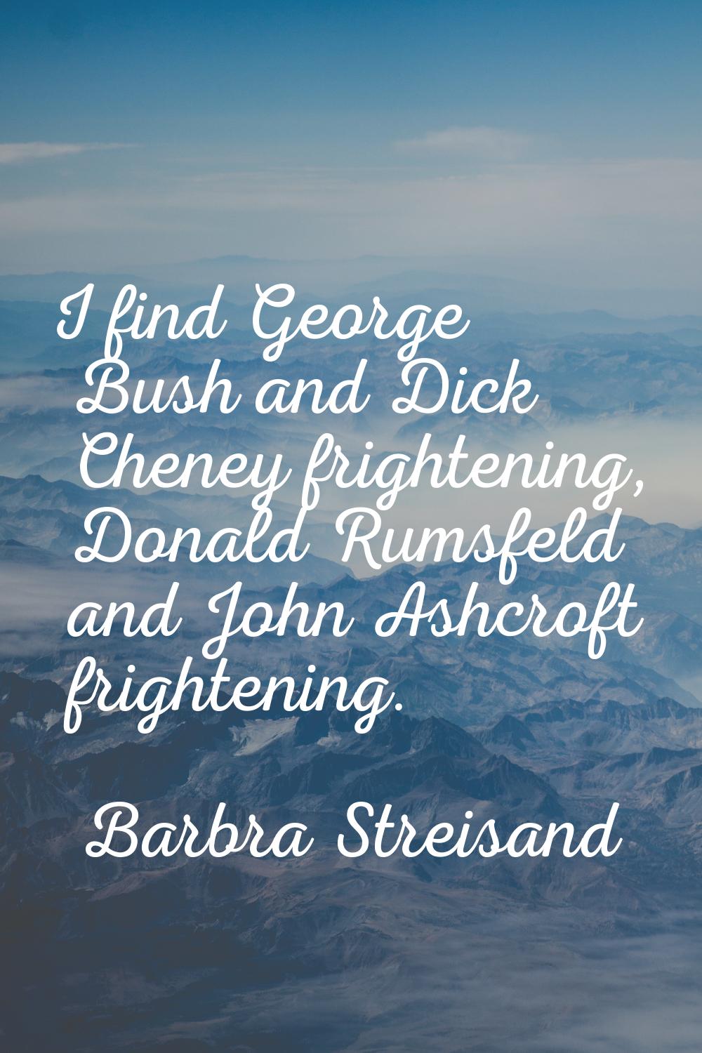 I find George Bush and Dick Cheney frightening, Donald Rumsfeld and John Ashcroft frightening.