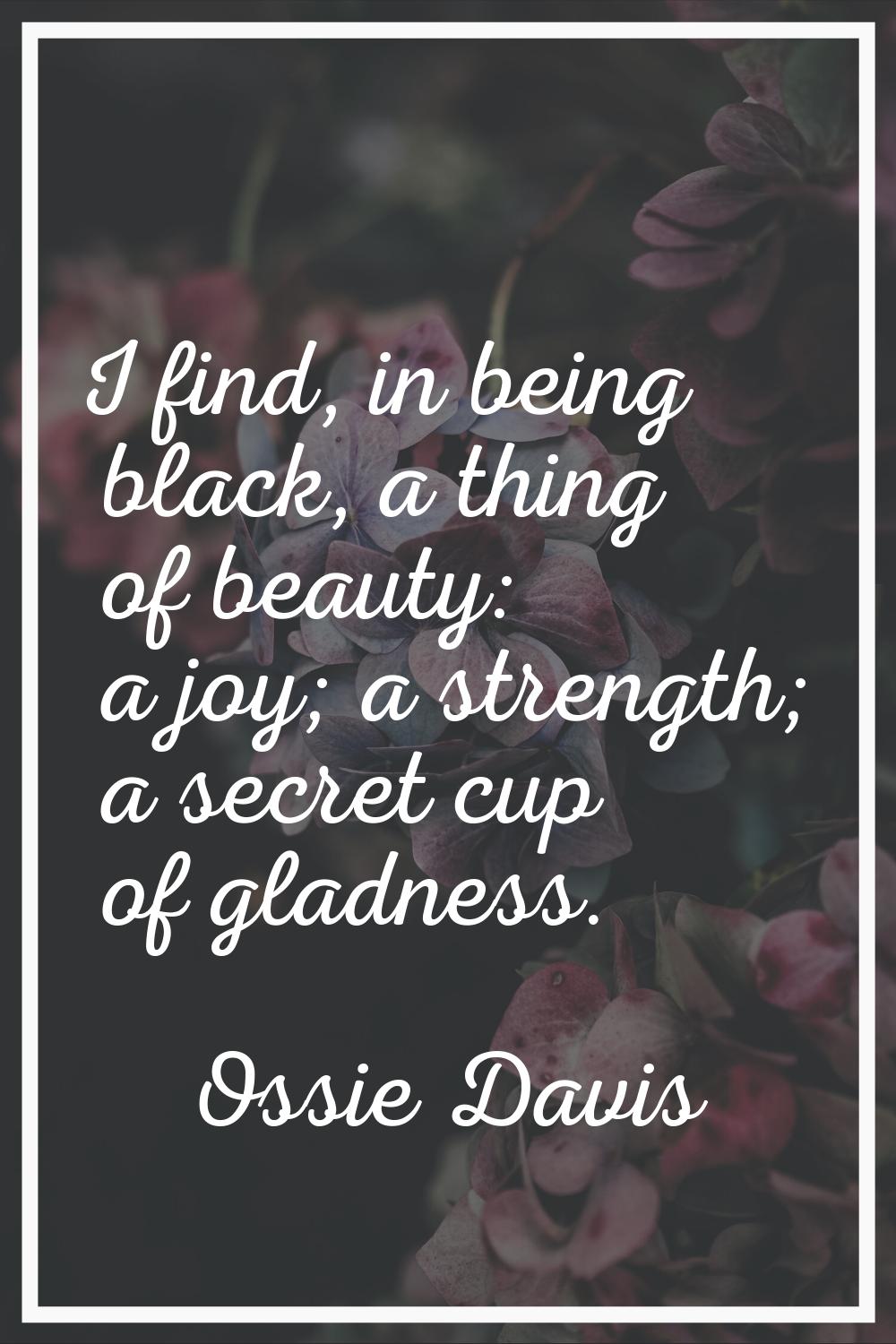 I find, in being black, a thing of beauty: a joy; a strength; a secret cup of gladness.