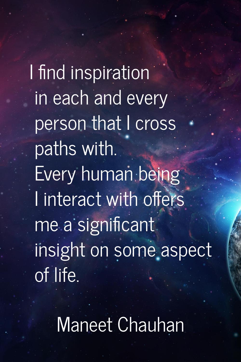 I find inspiration in each and every person that I cross paths with. Every human being I interact w