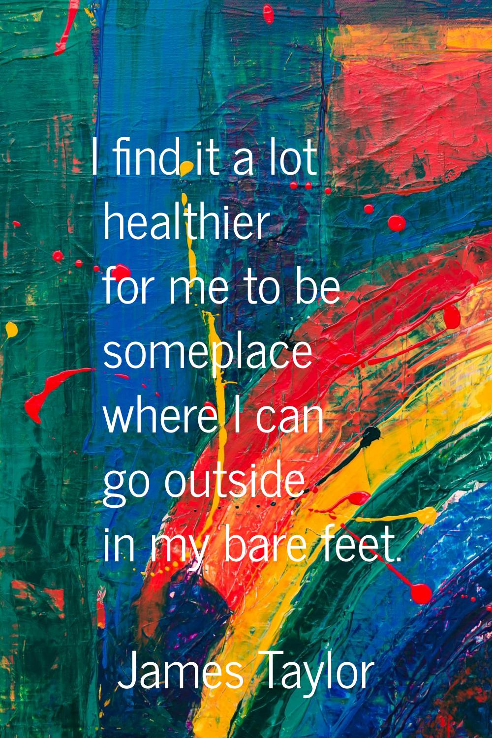 I find it a lot healthier for me to be someplace where I can go outside in my bare feet.