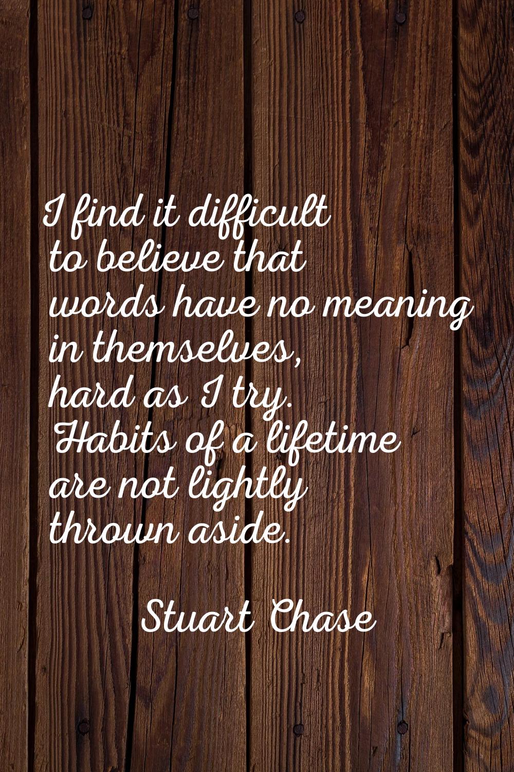 I find it difficult to believe that words have no meaning in themselves, hard as I try. Habits of a