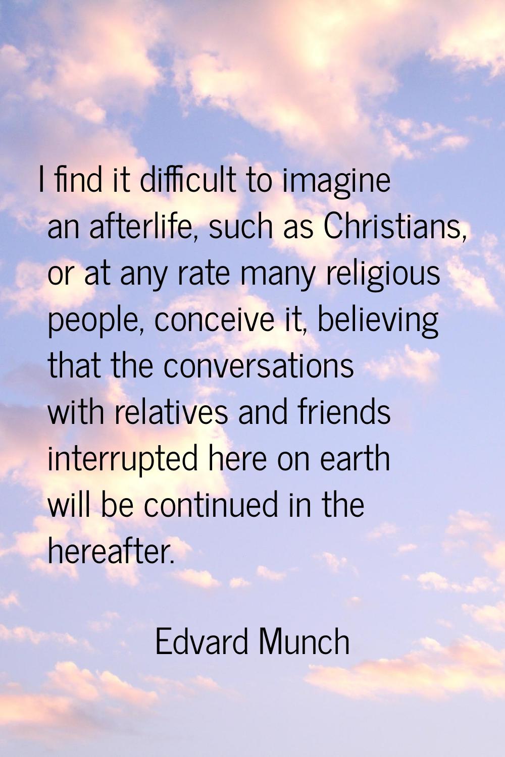 I find it difficult to imagine an afterlife, such as Christians, or at any rate many religious peop