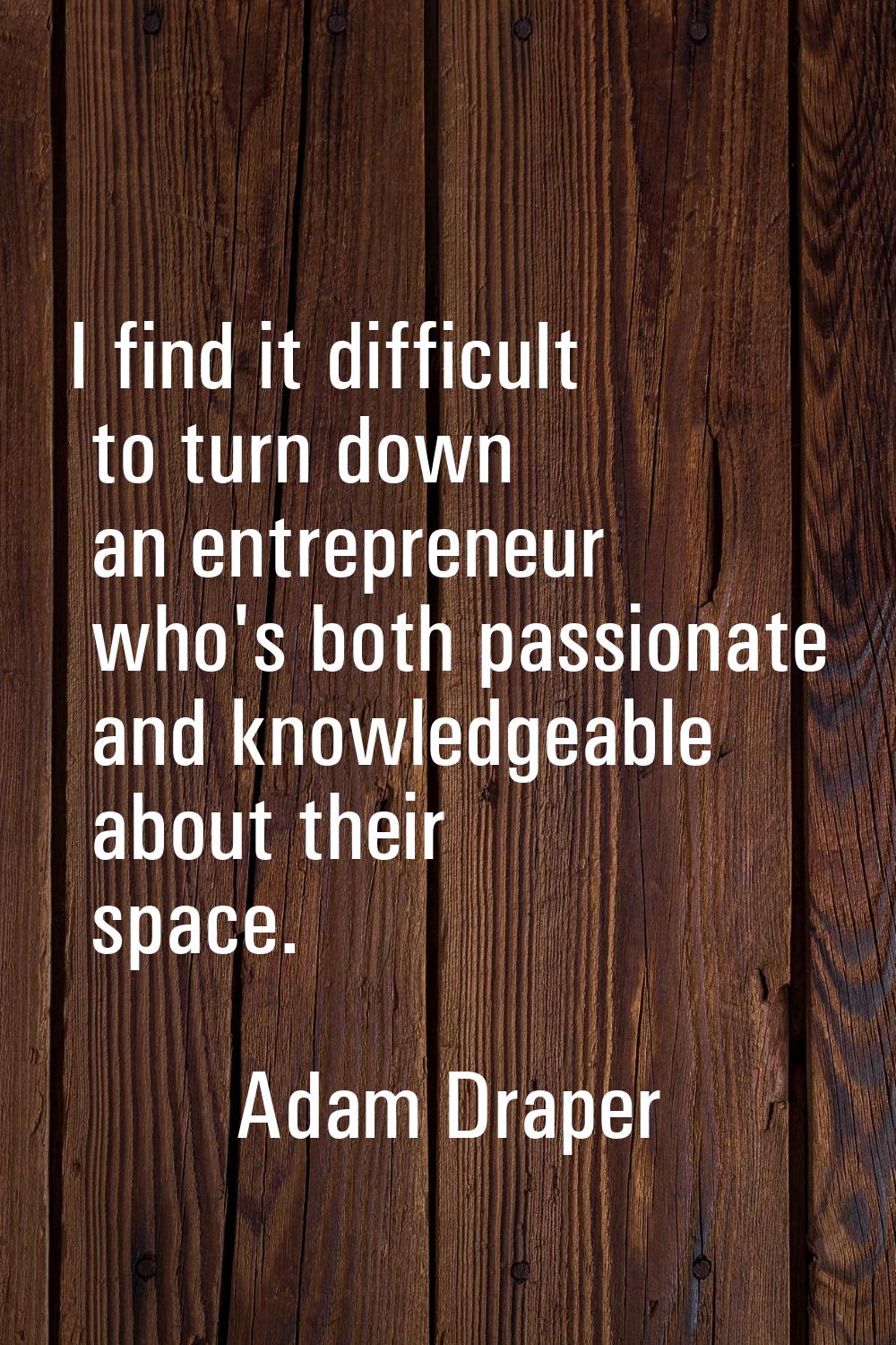 I find it difficult to turn down an entrepreneur who's both passionate and knowledgeable about thei