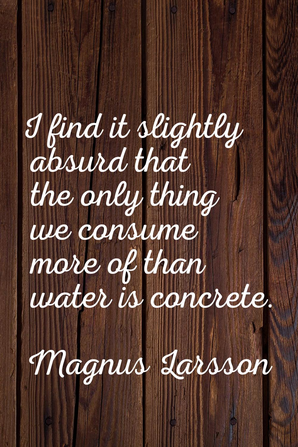 I find it slightly absurd that the only thing we consume more of than water is concrete.