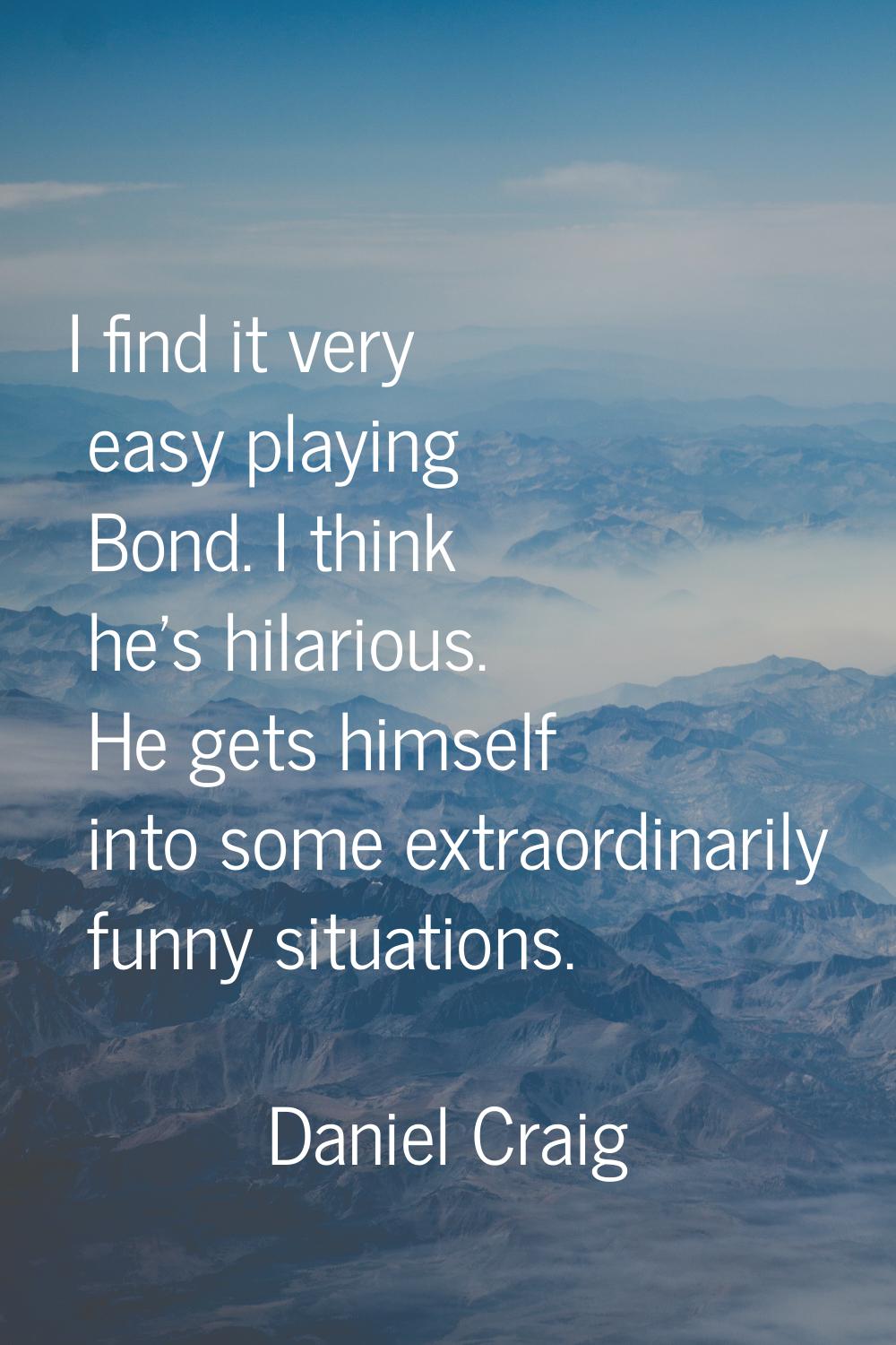 I find it very easy playing Bond. I think he's hilarious. He gets himself into some extraordinarily