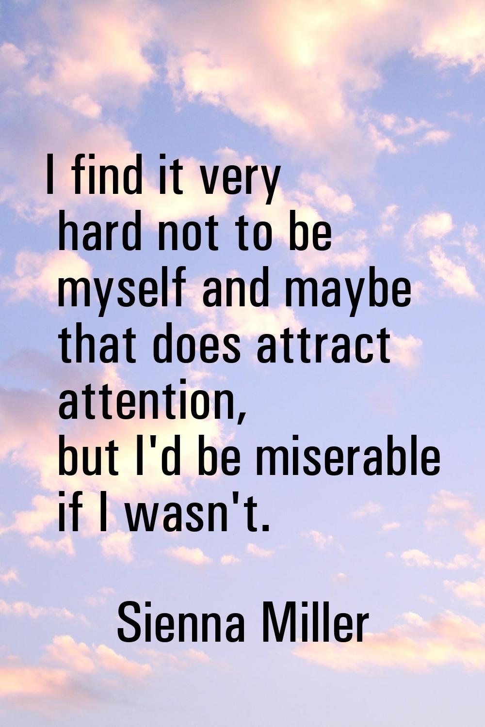 I find it very hard not to be myself and maybe that does attract attention, but I'd be miserable if
