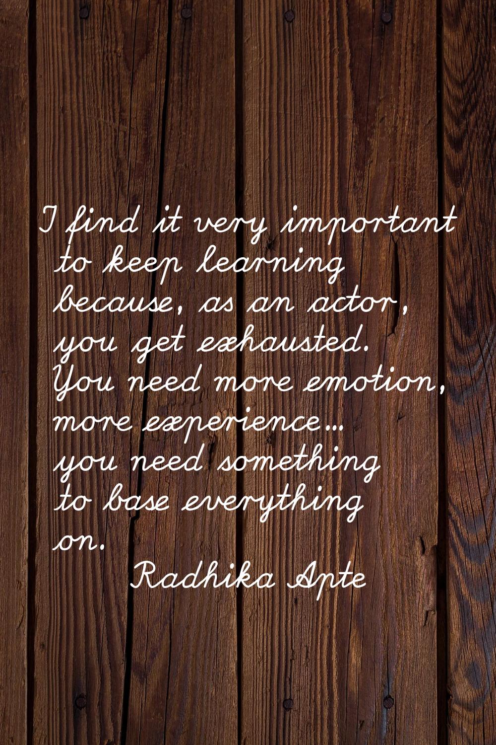 I find it very important to keep learning because, as an actor, you get exhausted. You need more em