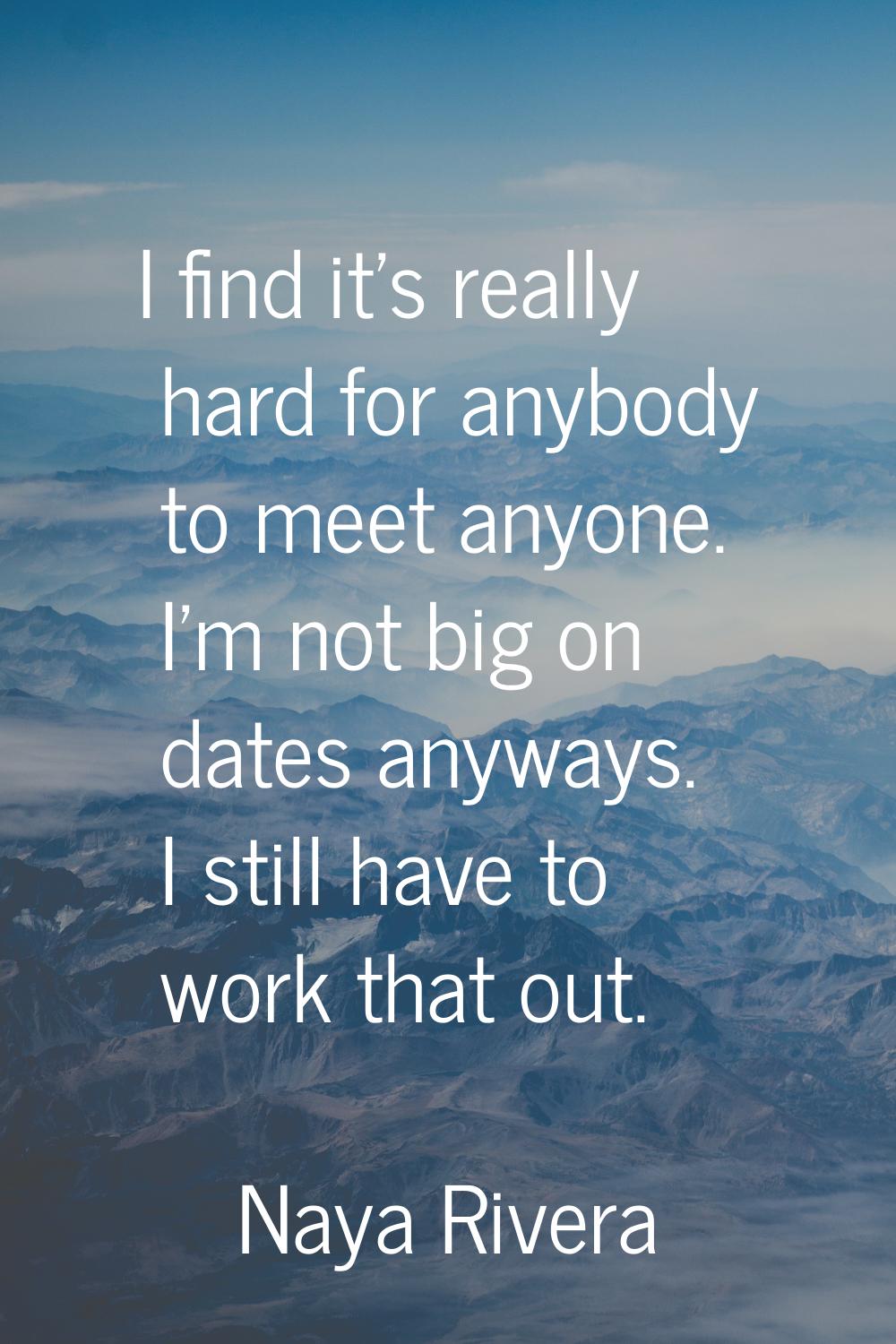 I find it's really hard for anybody to meet anyone. I'm not big on dates anyways. I still have to w