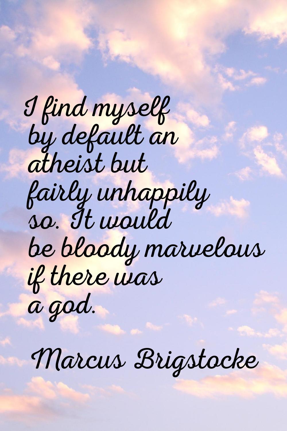 I find myself by default an atheist but fairly unhappily so. It would be bloody marvelous if there 