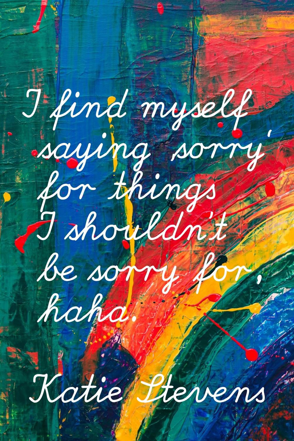 I find myself saying 'sorry' for things I shouldn't be sorry for, haha.
