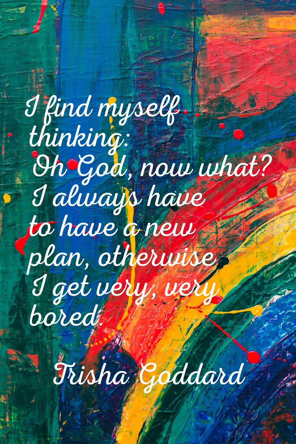 I find myself thinking: Oh God, now what? I always have to have a new plan, otherwise I get very, v