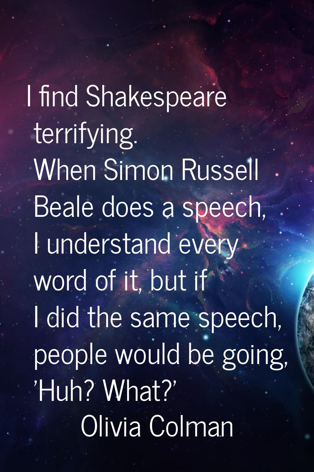 I find Shakespeare terrifying. When Simon Russell Beale does a speech, I understand every word of i
