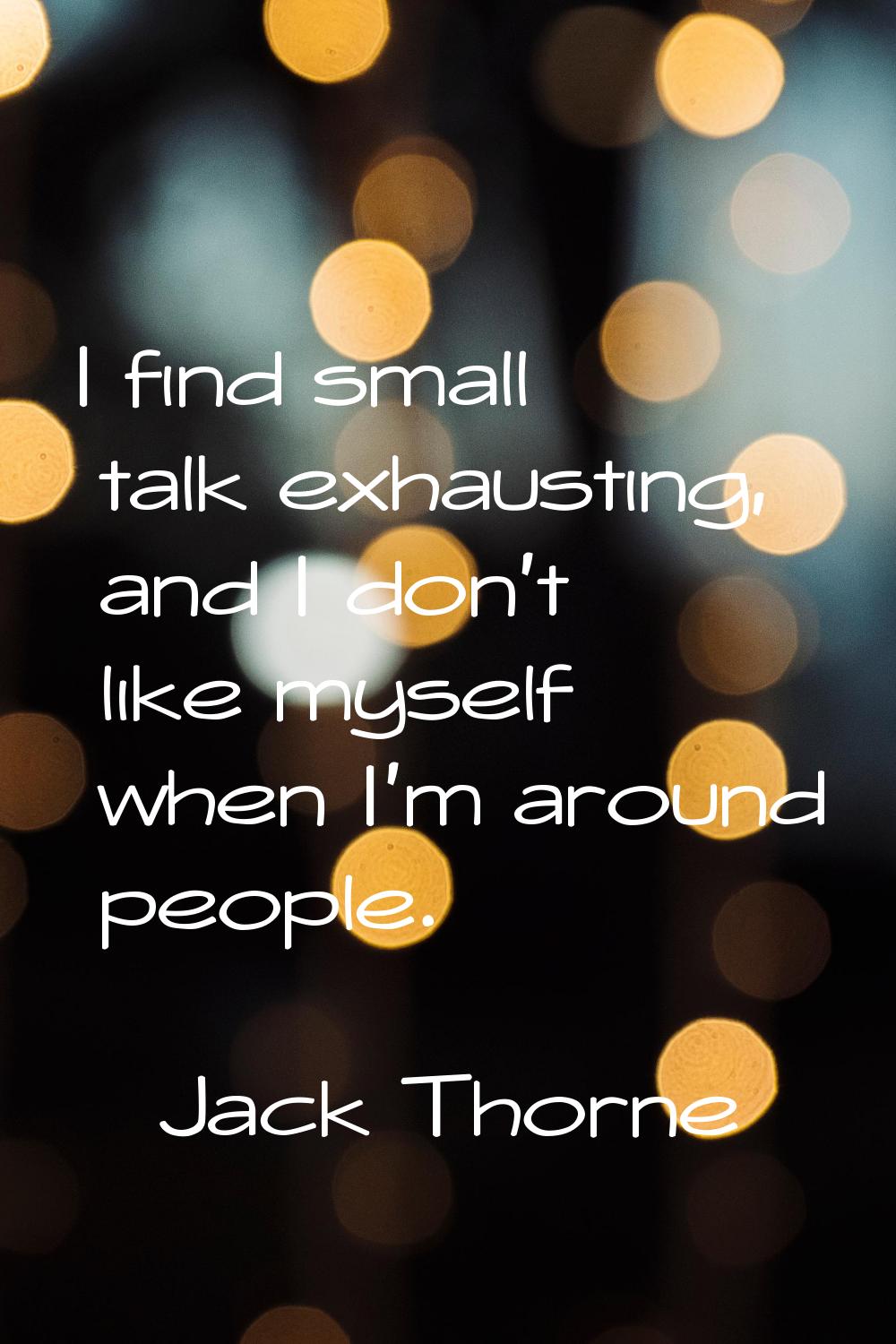 I find small talk exhausting, and I don't like myself when I'm around people.
