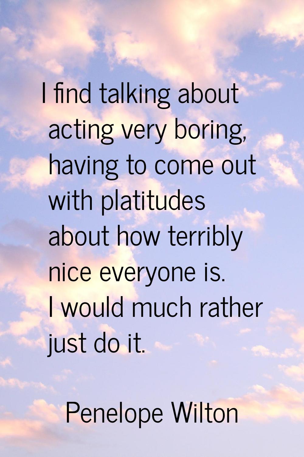 I find talking about acting very boring, having to come out with platitudes about how terribly nice