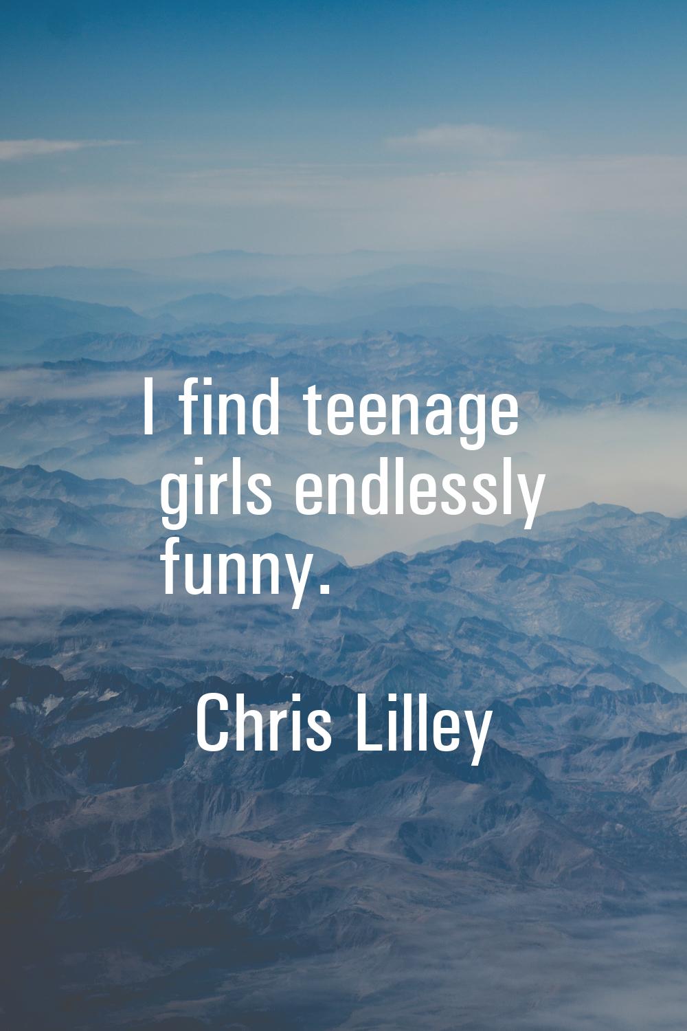 I find teenage girls endlessly funny.