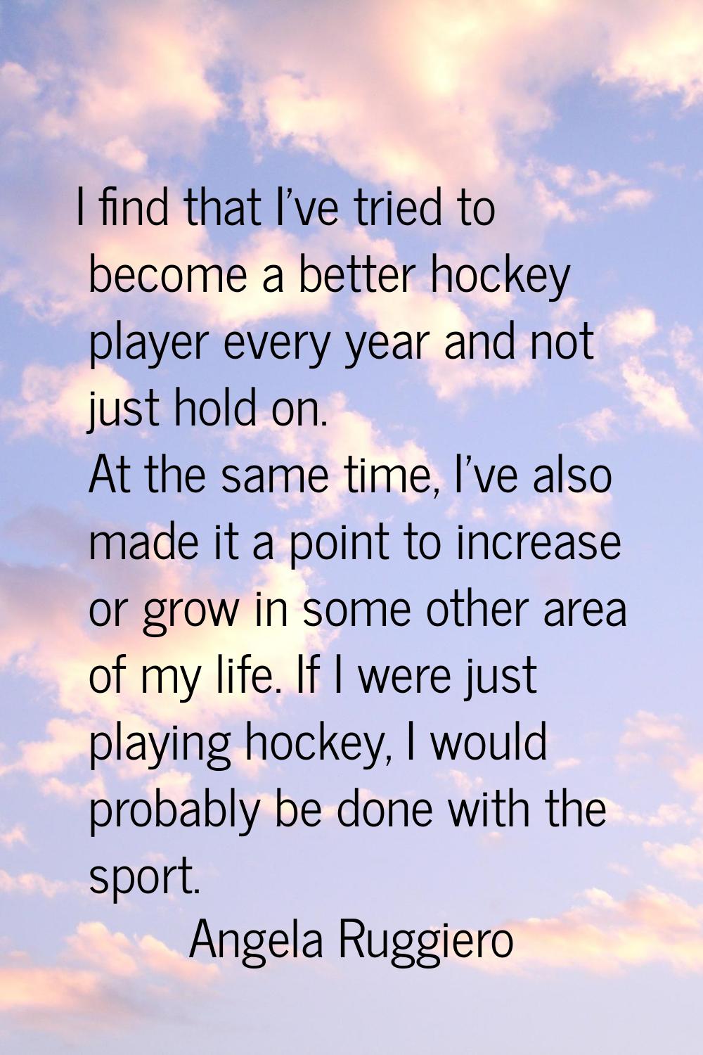 I find that I've tried to become a better hockey player every year and not just hold on. At the sam