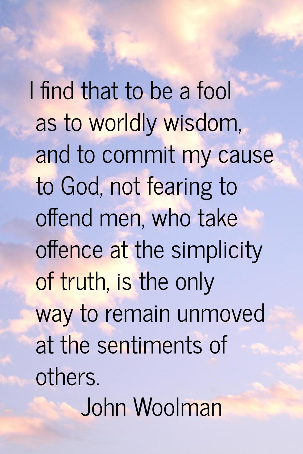 I find that to be a fool as to worldly wisdom, and to commit my cause to God, not fearing to offend