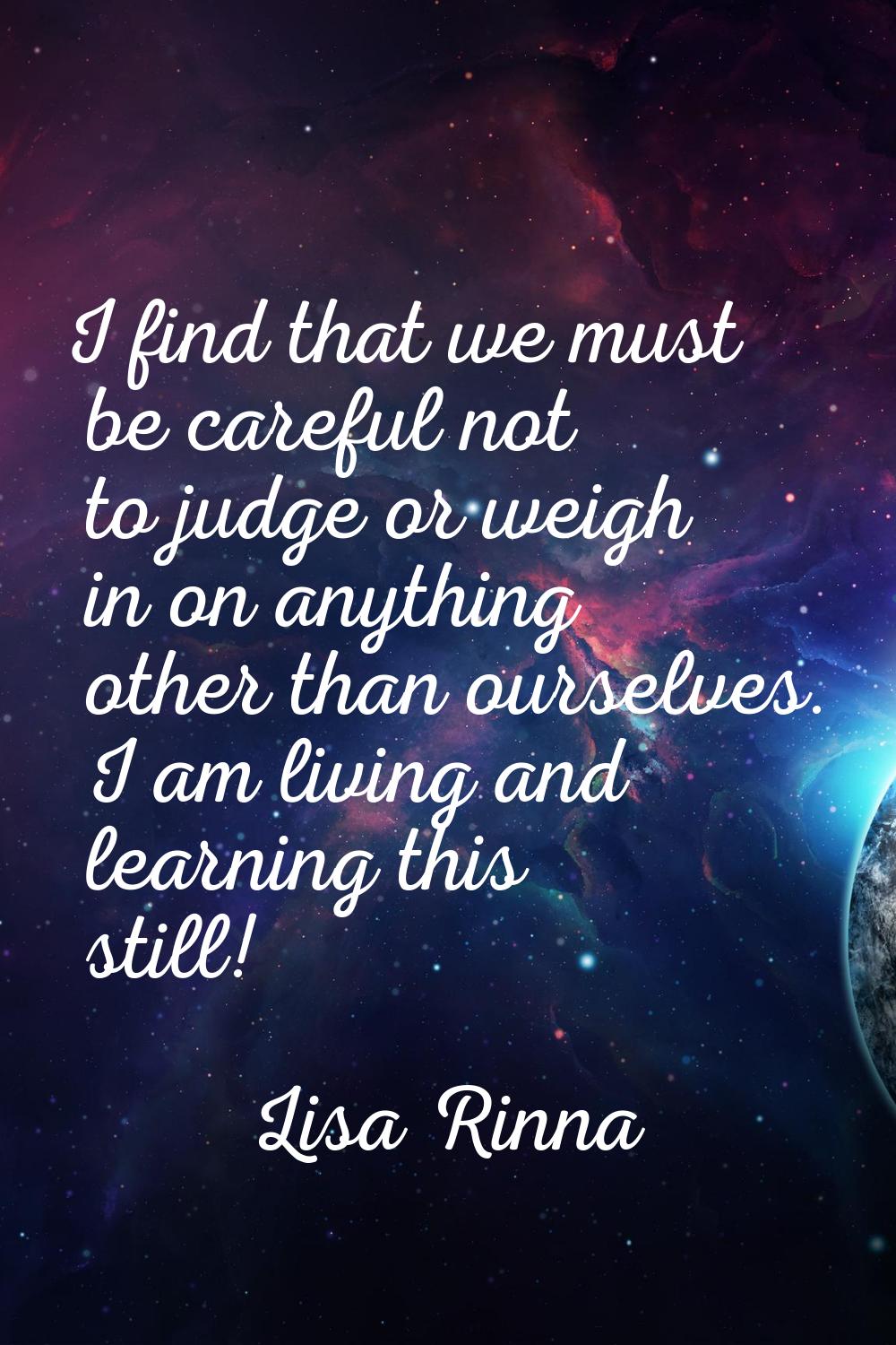 I find that we must be careful not to judge or weigh in on anything other than ourselves. I am livi