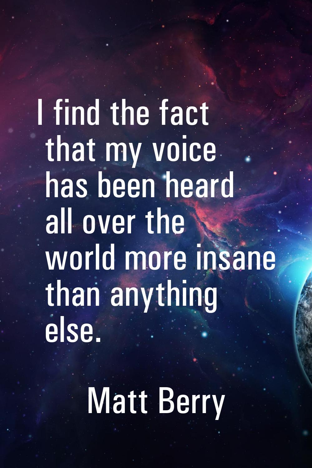 I find the fact that my voice has been heard all over the world more insane than anything else.