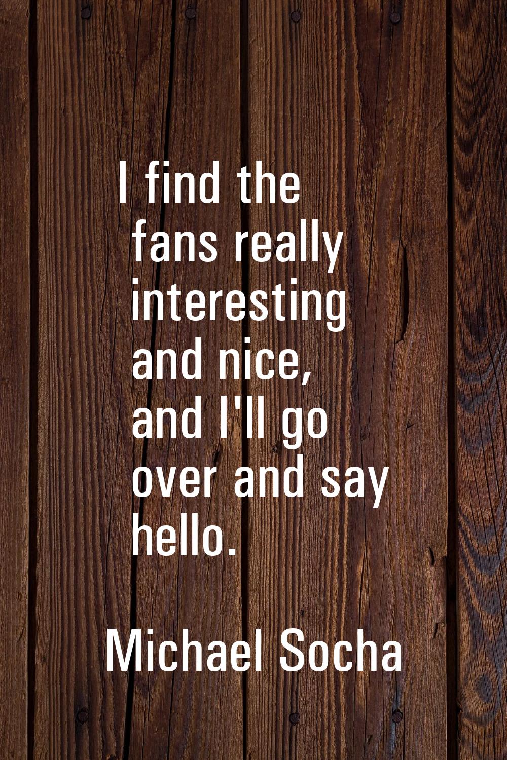 I find the fans really interesting and nice, and I'll go over and say hello.